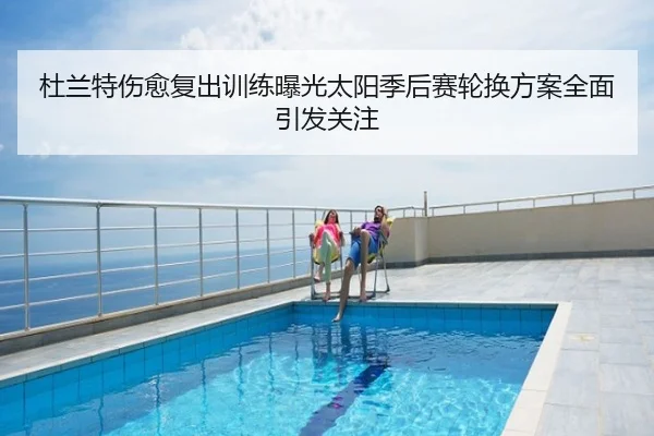 杜兰特伤愈复出训练曝光太阳季后赛轮换方案全面引发关注